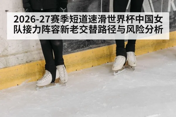 2026-27赛季短道速滑世界杯中国女队接力阵容新老交替路径与风险分析（jiuyou）